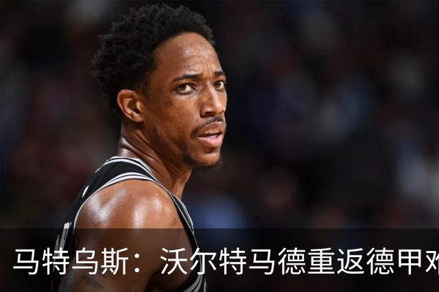 马特乌斯：沃尔特马德重返德甲难在薪资，和菲尔克鲁格曾经像